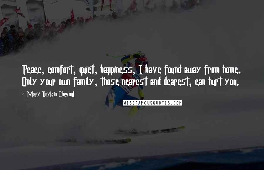 Mary Boykin Chesnut Quotes: Peace, comfort, quiet, happiness, I have found away from home. Only your own family, those nearest and dearest, can hurt you.