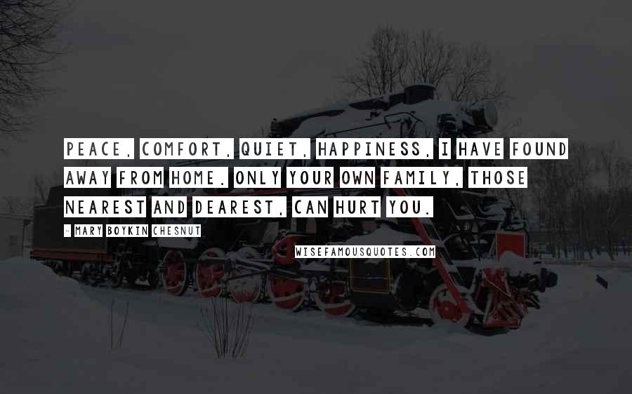 Mary Boykin Chesnut Quotes: Peace, comfort, quiet, happiness, I have found away from home. Only your own family, those nearest and dearest, can hurt you.