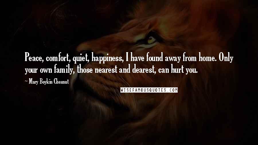 Mary Boykin Chesnut Quotes: Peace, comfort, quiet, happiness, I have found away from home. Only your own family, those nearest and dearest, can hurt you.