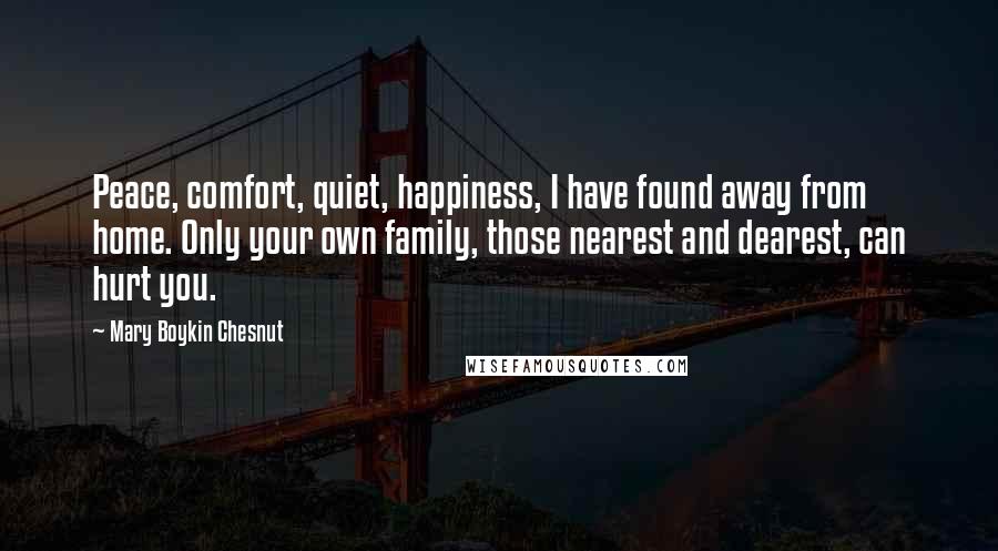 Mary Boykin Chesnut Quotes: Peace, comfort, quiet, happiness, I have found away from home. Only your own family, those nearest and dearest, can hurt you.