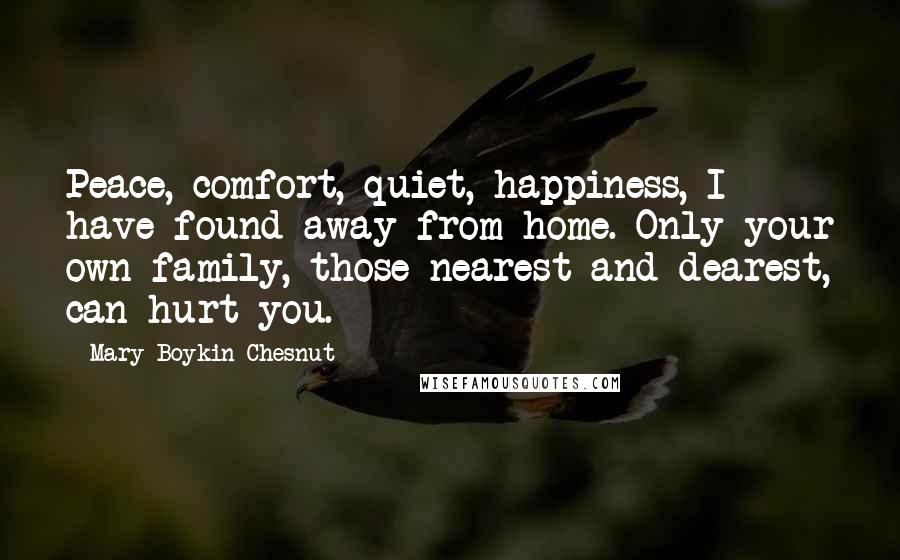 Mary Boykin Chesnut Quotes: Peace, comfort, quiet, happiness, I have found away from home. Only your own family, those nearest and dearest, can hurt you.