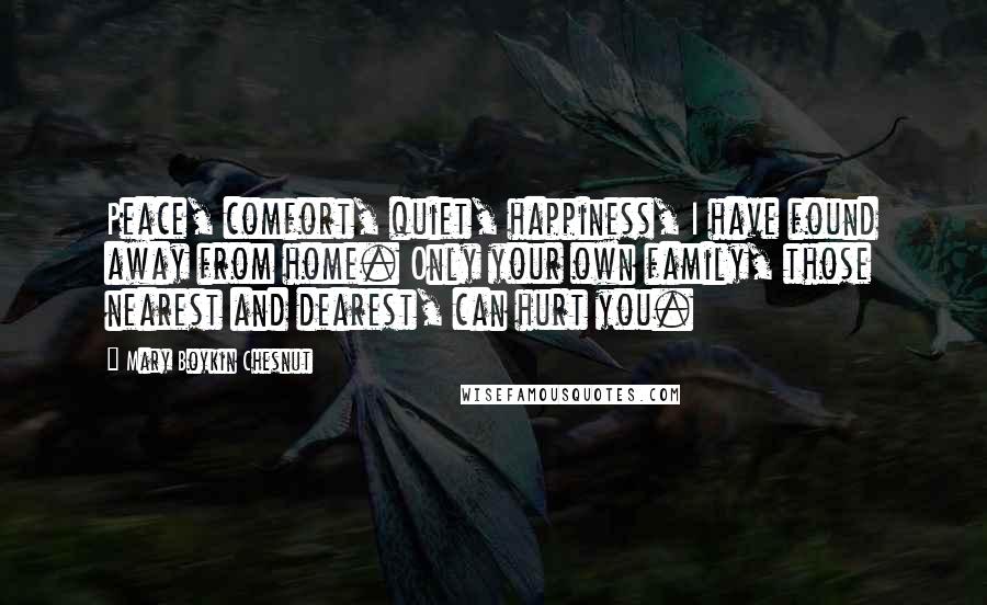 Mary Boykin Chesnut Quotes: Peace, comfort, quiet, happiness, I have found away from home. Only your own family, those nearest and dearest, can hurt you.