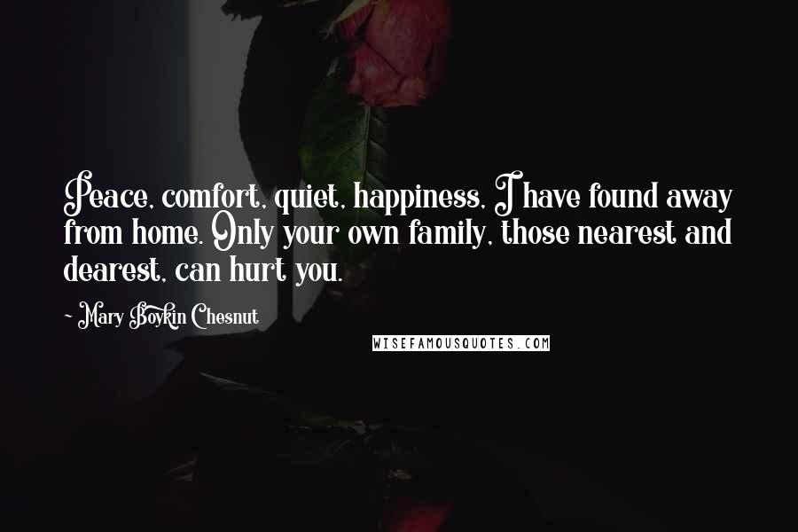 Mary Boykin Chesnut Quotes: Peace, comfort, quiet, happiness, I have found away from home. Only your own family, those nearest and dearest, can hurt you.