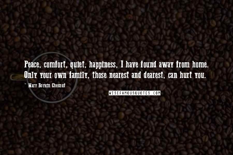 Mary Boykin Chesnut Quotes: Peace, comfort, quiet, happiness, I have found away from home. Only your own family, those nearest and dearest, can hurt you.