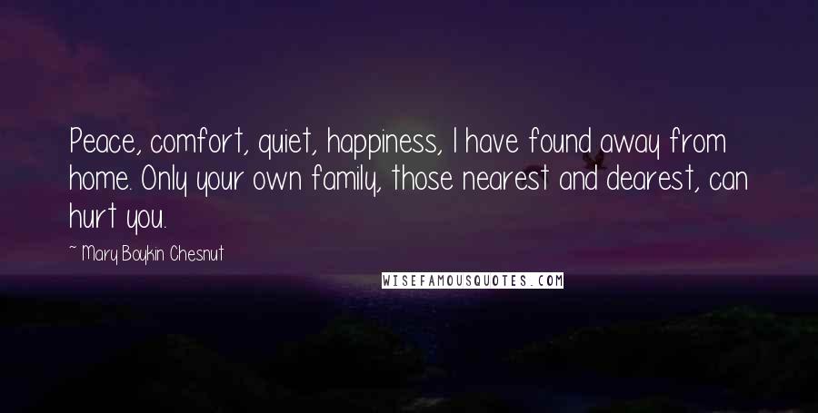 Mary Boykin Chesnut Quotes: Peace, comfort, quiet, happiness, I have found away from home. Only your own family, those nearest and dearest, can hurt you.