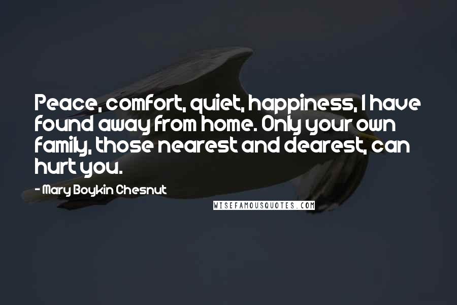 Mary Boykin Chesnut Quotes: Peace, comfort, quiet, happiness, I have found away from home. Only your own family, those nearest and dearest, can hurt you.