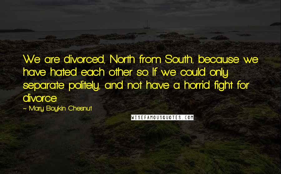 Mary Boykin Chesnut Quotes: We are divorced, North from South, because we have hated each other so. If we could only separate politely, and not have a horrid fight for divorce.