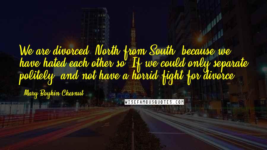 Mary Boykin Chesnut Quotes: We are divorced, North from South, because we have hated each other so. If we could only separate politely, and not have a horrid fight for divorce.