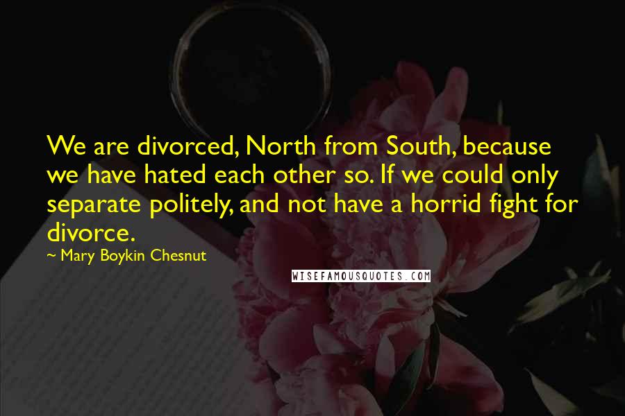 Mary Boykin Chesnut Quotes: We are divorced, North from South, because we have hated each other so. If we could only separate politely, and not have a horrid fight for divorce.