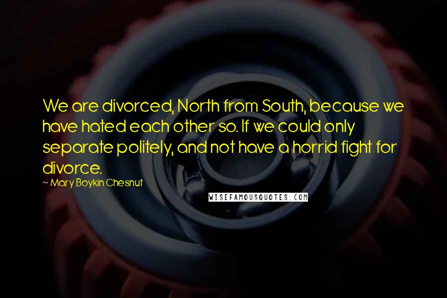 Mary Boykin Chesnut Quotes: We are divorced, North from South, because we have hated each other so. If we could only separate politely, and not have a horrid fight for divorce.