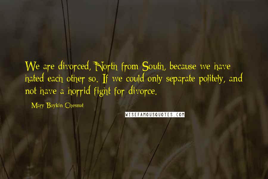 Mary Boykin Chesnut Quotes: We are divorced, North from South, because we have hated each other so. If we could only separate politely, and not have a horrid fight for divorce.