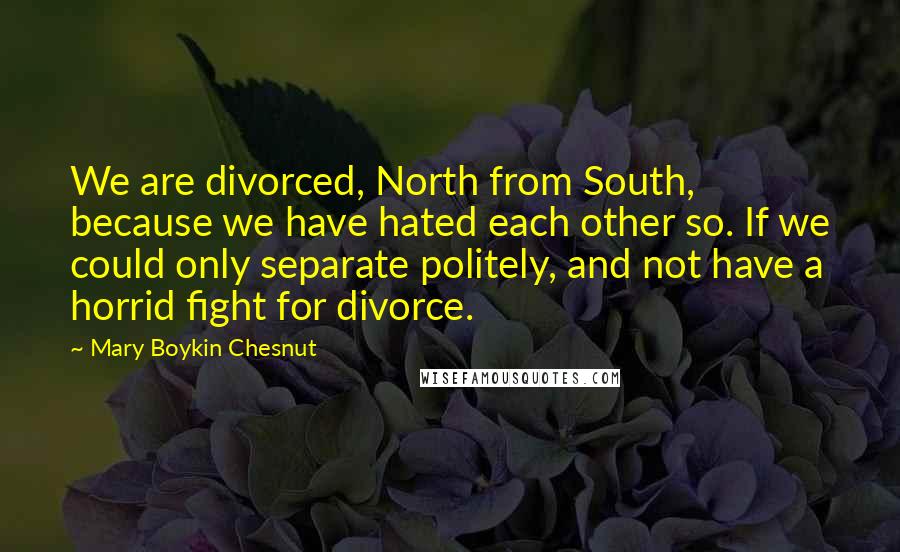 Mary Boykin Chesnut Quotes: We are divorced, North from South, because we have hated each other so. If we could only separate politely, and not have a horrid fight for divorce.