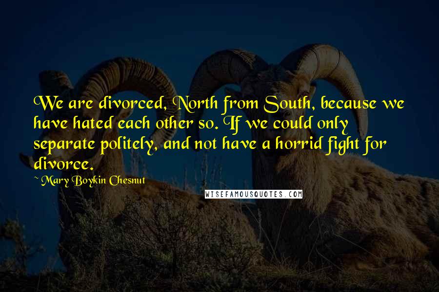 Mary Boykin Chesnut Quotes: We are divorced, North from South, because we have hated each other so. If we could only separate politely, and not have a horrid fight for divorce.