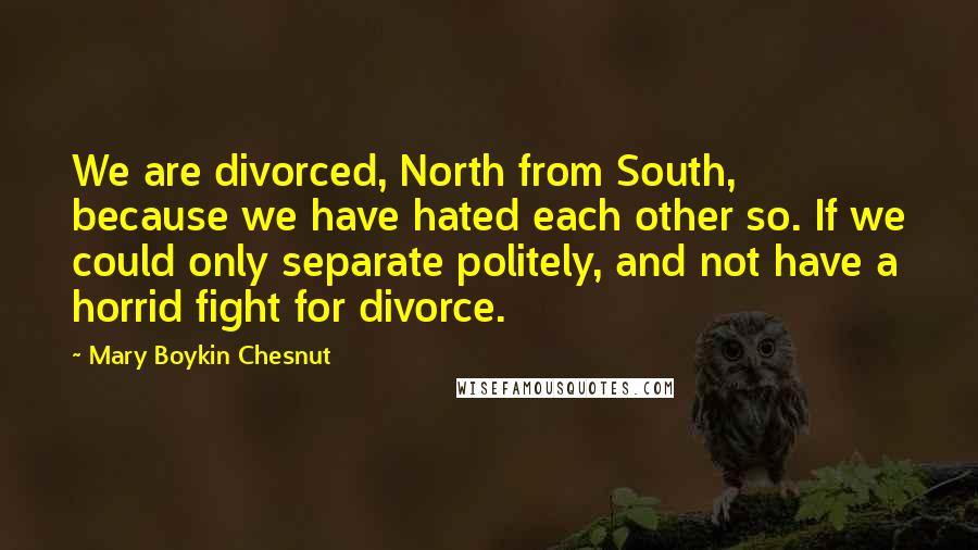Mary Boykin Chesnut Quotes: We are divorced, North from South, because we have hated each other so. If we could only separate politely, and not have a horrid fight for divorce.