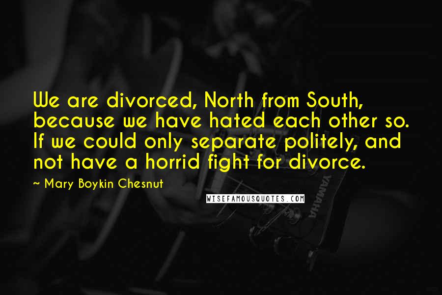 Mary Boykin Chesnut Quotes: We are divorced, North from South, because we have hated each other so. If we could only separate politely, and not have a horrid fight for divorce.