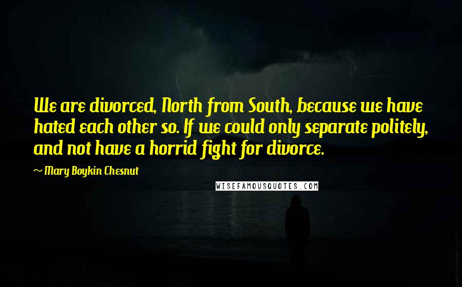 Mary Boykin Chesnut Quotes: We are divorced, North from South, because we have hated each other so. If we could only separate politely, and not have a horrid fight for divorce.