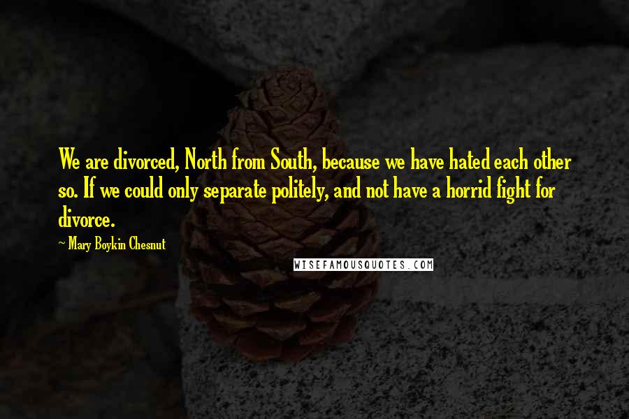 Mary Boykin Chesnut Quotes: We are divorced, North from South, because we have hated each other so. If we could only separate politely, and not have a horrid fight for divorce.