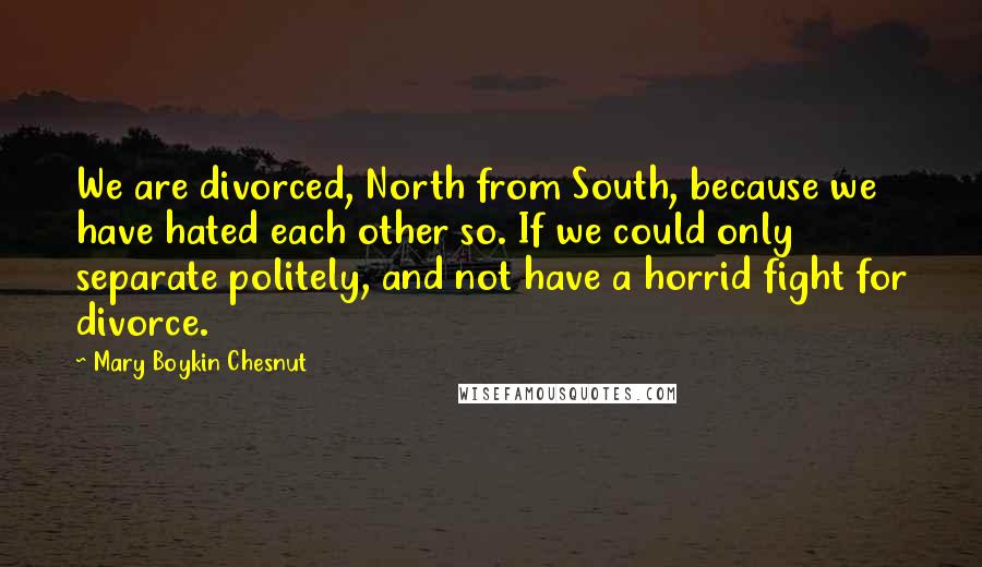 Mary Boykin Chesnut Quotes: We are divorced, North from South, because we have hated each other so. If we could only separate politely, and not have a horrid fight for divorce.