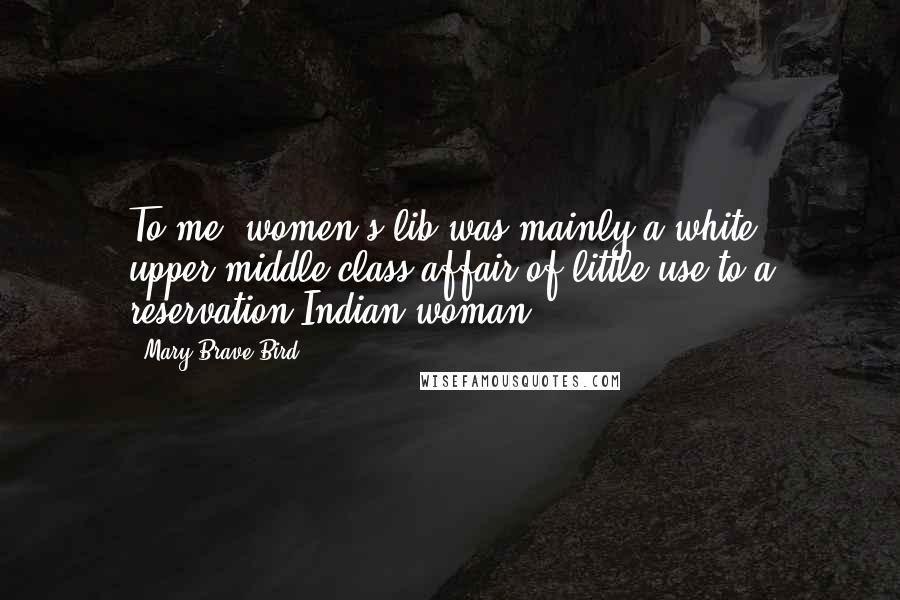 Mary Brave Bird Quotes: To me, women's lib was mainly a white, upper-middle class affair of little use to a reservation Indian woman.