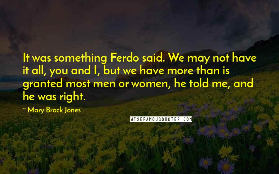 Mary Brock Jones Quotes: It was something Ferdo said. We may not have it all, you and I, but we have more than is granted most men or women, he told me, and he was right.