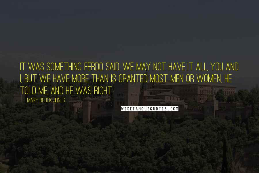 Mary Brock Jones Quotes: It was something Ferdo said. We may not have it all, you and I, but we have more than is granted most men or women, he told me, and he was right.