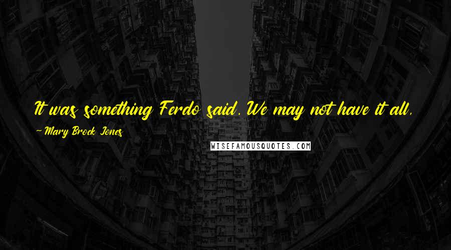 Mary Brock Jones Quotes: It was something Ferdo said. We may not have it all, you and I, but we have more than is granted most men or women, he told me, and he was right.