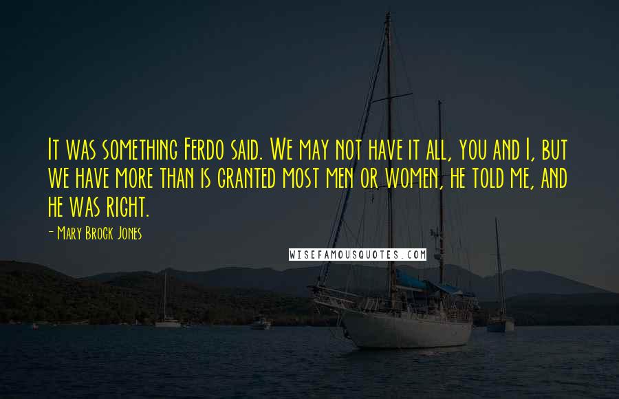 Mary Brock Jones Quotes: It was something Ferdo said. We may not have it all, you and I, but we have more than is granted most men or women, he told me, and he was right.