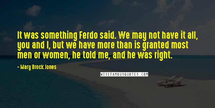 Mary Brock Jones Quotes: It was something Ferdo said. We may not have it all, you and I, but we have more than is granted most men or women, he told me, and he was right.