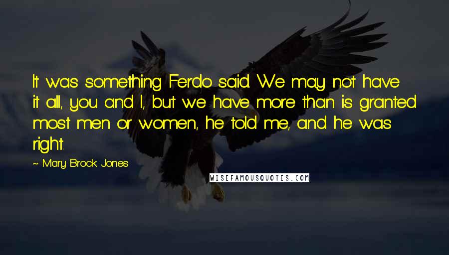 Mary Brock Jones Quotes: It was something Ferdo said. We may not have it all, you and I, but we have more than is granted most men or women, he told me, and he was right.
