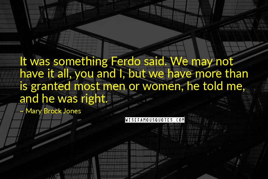 Mary Brock Jones Quotes: It was something Ferdo said. We may not have it all, you and I, but we have more than is granted most men or women, he told me, and he was right.