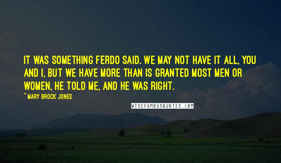 Mary Brock Jones Quotes: It was something Ferdo said. We may not have it all, you and I, but we have more than is granted most men or women, he told me, and he was right.