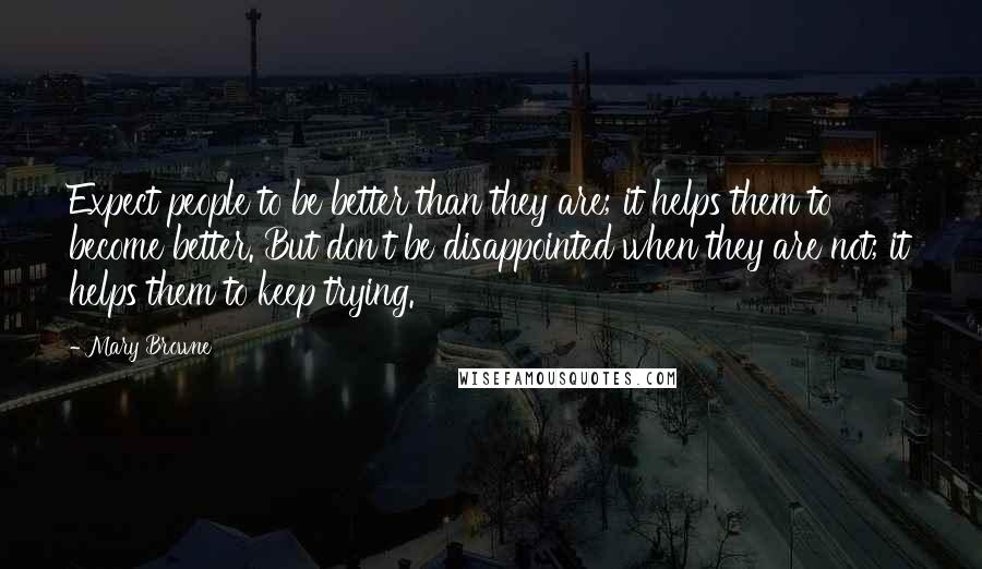 Mary Browne Quotes: Expect people to be better than they are; it helps them to become better. But don't be disappointed when they are not; it helps them to keep trying.