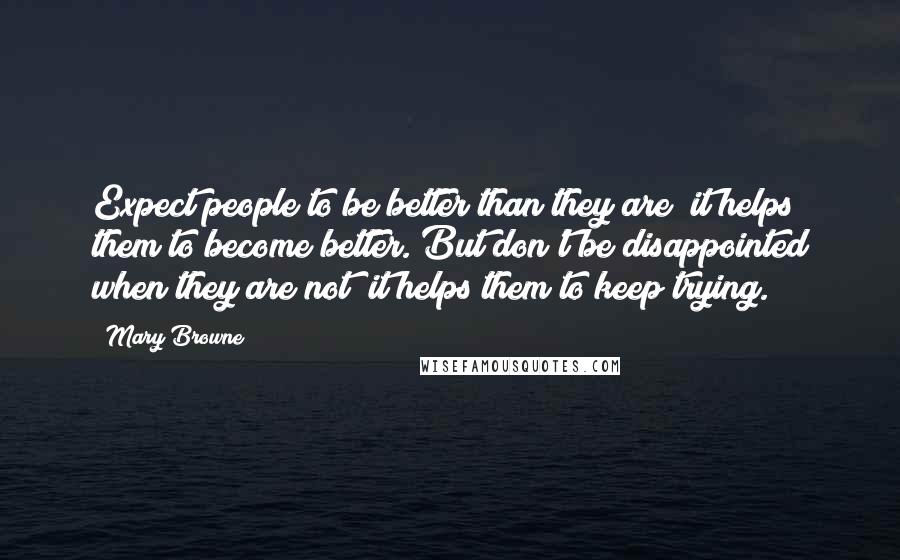 Mary Browne Quotes: Expect people to be better than they are; it helps them to become better. But don't be disappointed when they are not; it helps them to keep trying.