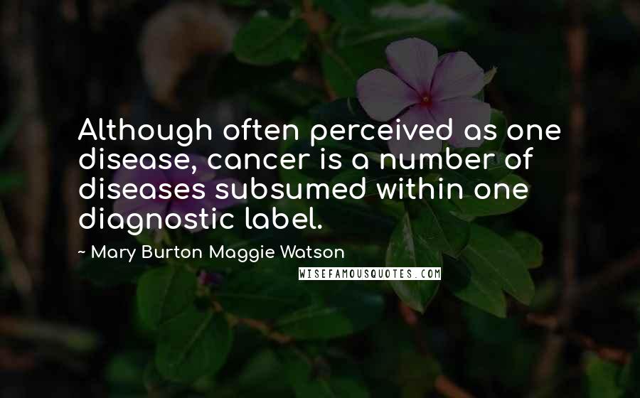 Mary Burton Maggie Watson Quotes: Although often perceived as one disease, cancer is a number of diseases subsumed within one diagnostic label.