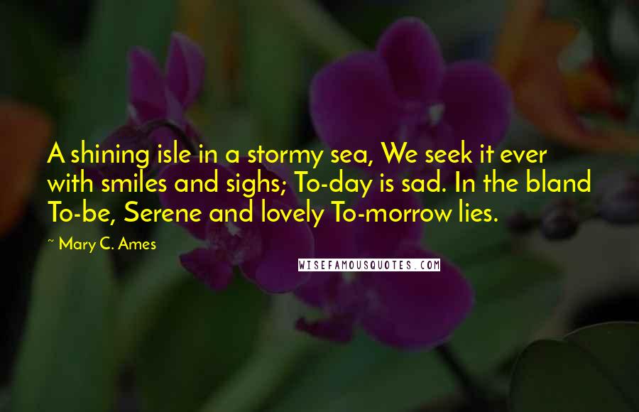 Mary C. Ames Quotes: A shining isle in a stormy sea, We seek it ever with smiles and sighs; To-day is sad. In the bland To-be, Serene and lovely To-morrow lies.