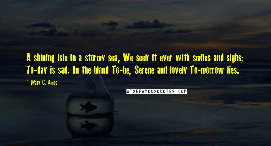 Mary C. Ames Quotes: A shining isle in a stormy sea, We seek it ever with smiles and sighs; To-day is sad. In the bland To-be, Serene and lovely To-morrow lies.