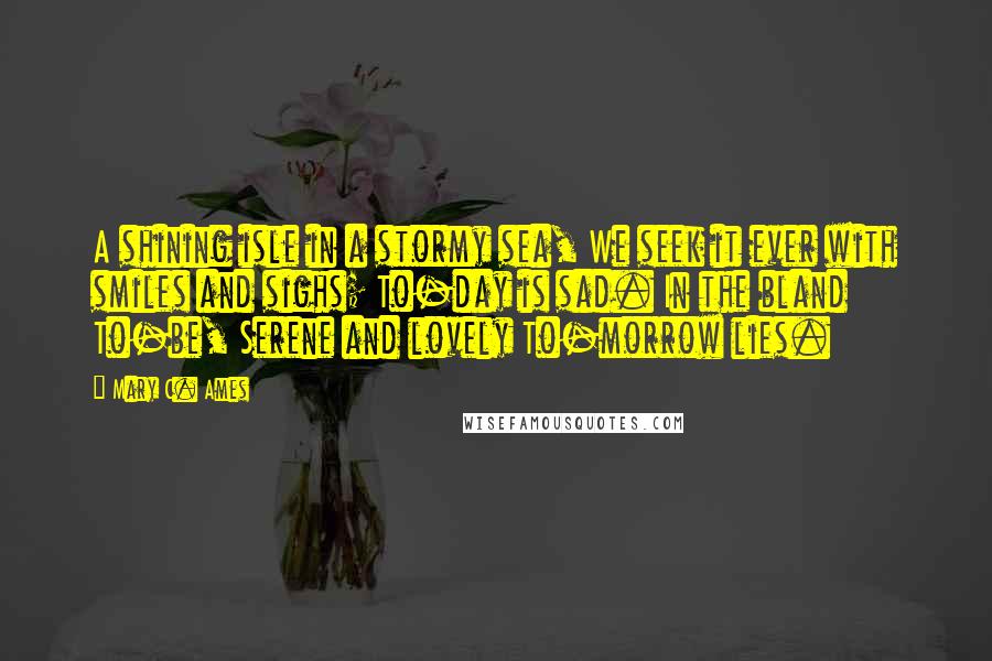 Mary C. Ames Quotes: A shining isle in a stormy sea, We seek it ever with smiles and sighs; To-day is sad. In the bland To-be, Serene and lovely To-morrow lies.