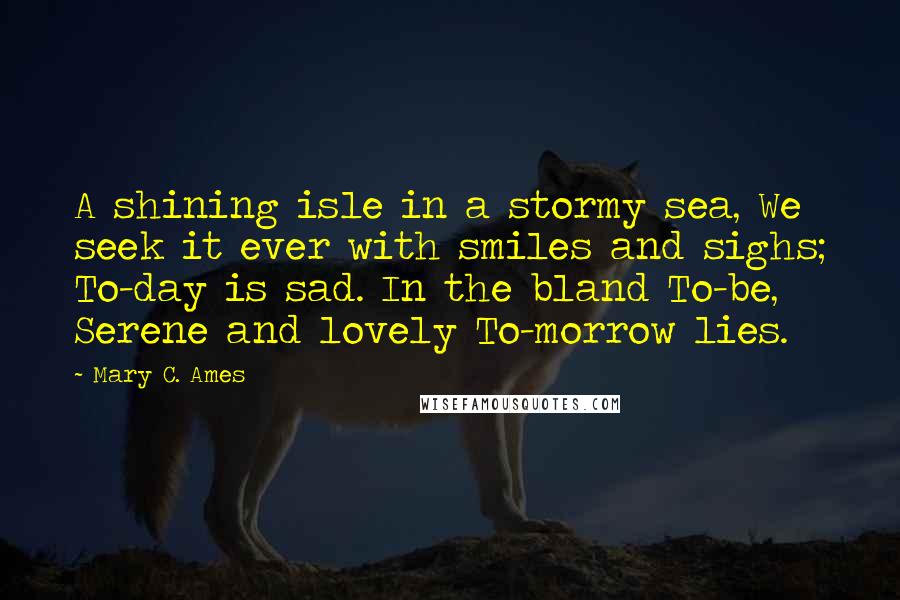 Mary C. Ames Quotes: A shining isle in a stormy sea, We seek it ever with smiles and sighs; To-day is sad. In the bland To-be, Serene and lovely To-morrow lies.