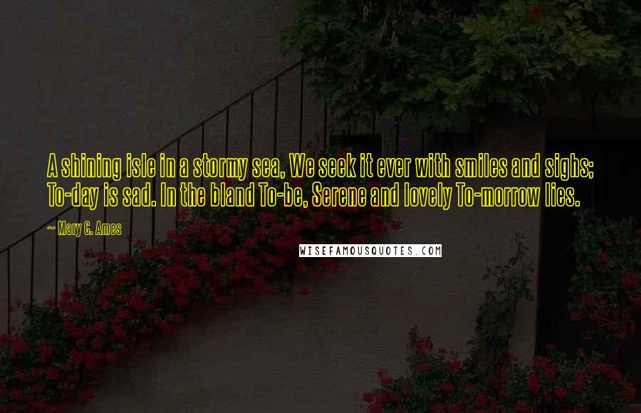 Mary C. Ames Quotes: A shining isle in a stormy sea, We seek it ever with smiles and sighs; To-day is sad. In the bland To-be, Serene and lovely To-morrow lies.