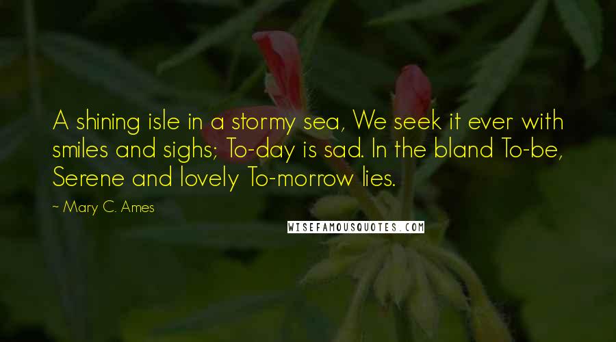 Mary C. Ames Quotes: A shining isle in a stormy sea, We seek it ever with smiles and sighs; To-day is sad. In the bland To-be, Serene and lovely To-morrow lies.