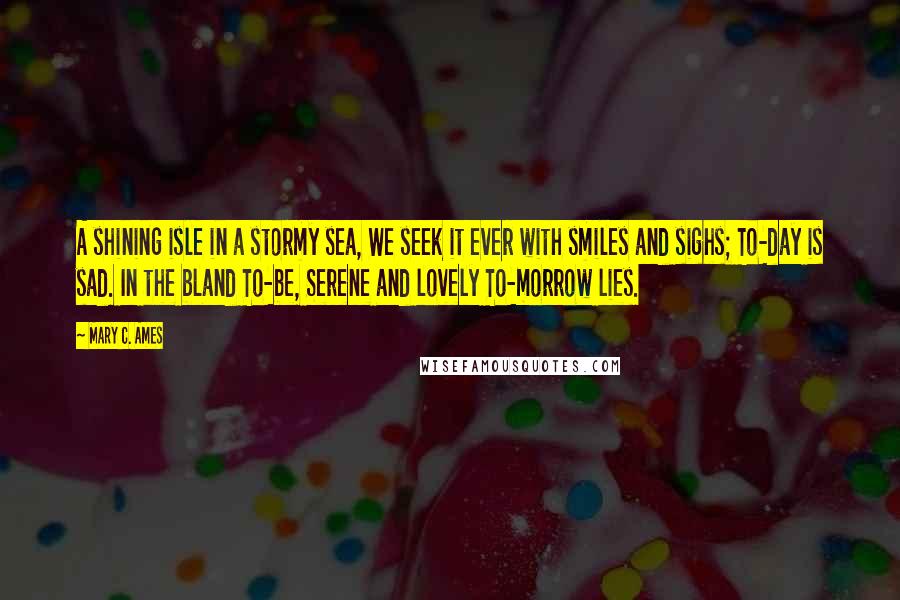 Mary C. Ames Quotes: A shining isle in a stormy sea, We seek it ever with smiles and sighs; To-day is sad. In the bland To-be, Serene and lovely To-morrow lies.