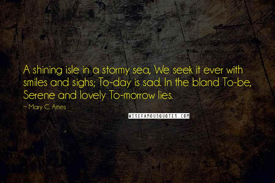 Mary C. Ames Quotes: A shining isle in a stormy sea, We seek it ever with smiles and sighs; To-day is sad. In the bland To-be, Serene and lovely To-morrow lies.