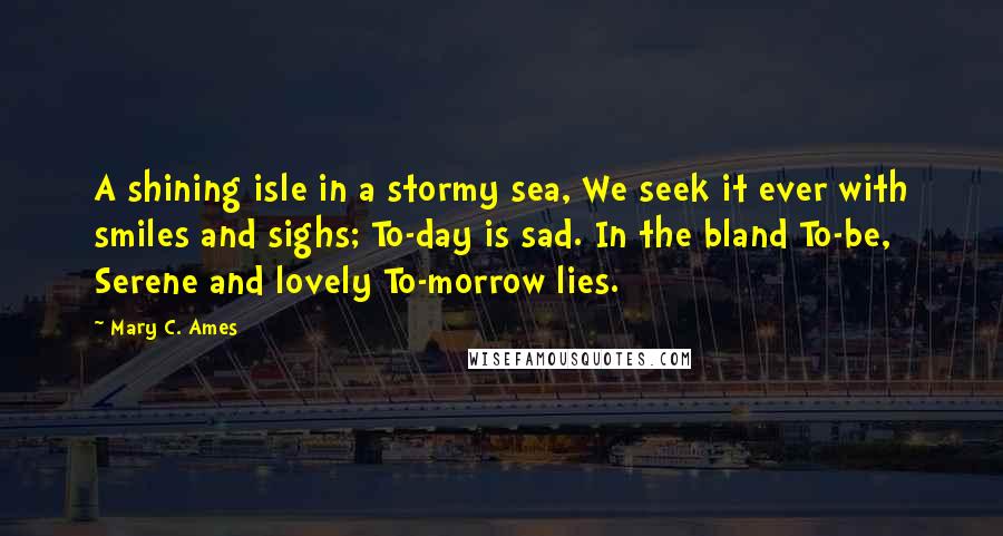 Mary C. Ames Quotes: A shining isle in a stormy sea, We seek it ever with smiles and sighs; To-day is sad. In the bland To-be, Serene and lovely To-morrow lies.