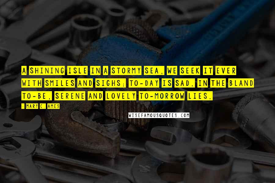 Mary C. Ames Quotes: A shining isle in a stormy sea, We seek it ever with smiles and sighs; To-day is sad. In the bland To-be, Serene and lovely To-morrow lies.