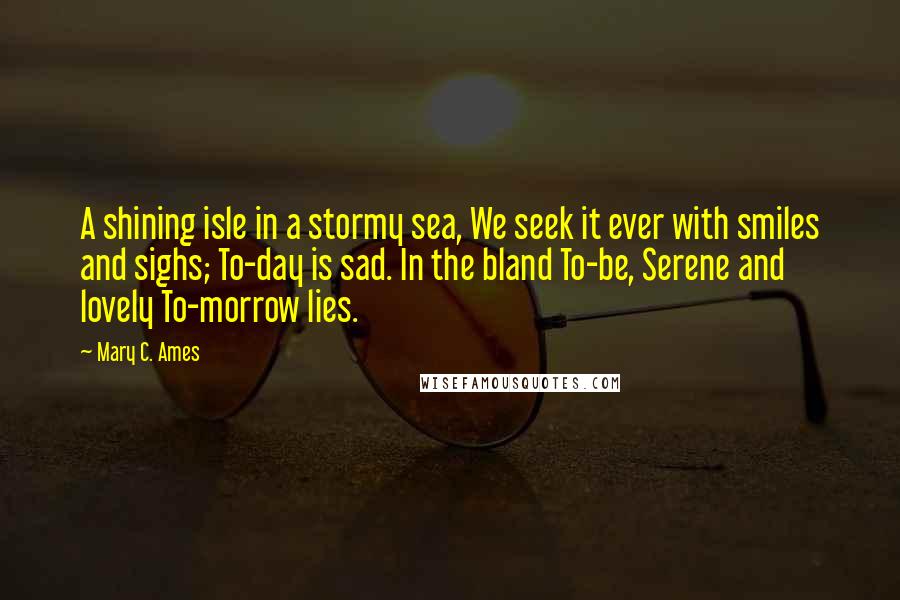 Mary C. Ames Quotes: A shining isle in a stormy sea, We seek it ever with smiles and sighs; To-day is sad. In the bland To-be, Serene and lovely To-morrow lies.