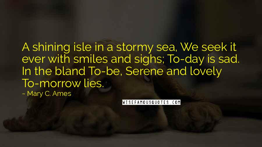 Mary C. Ames Quotes: A shining isle in a stormy sea, We seek it ever with smiles and sighs; To-day is sad. In the bland To-be, Serene and lovely To-morrow lies.