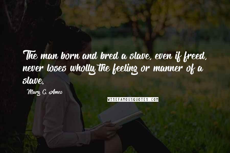 Mary C. Ames Quotes: The man born and bred a slave, even if freed, never loses wholly the feeling or manner of a slave.