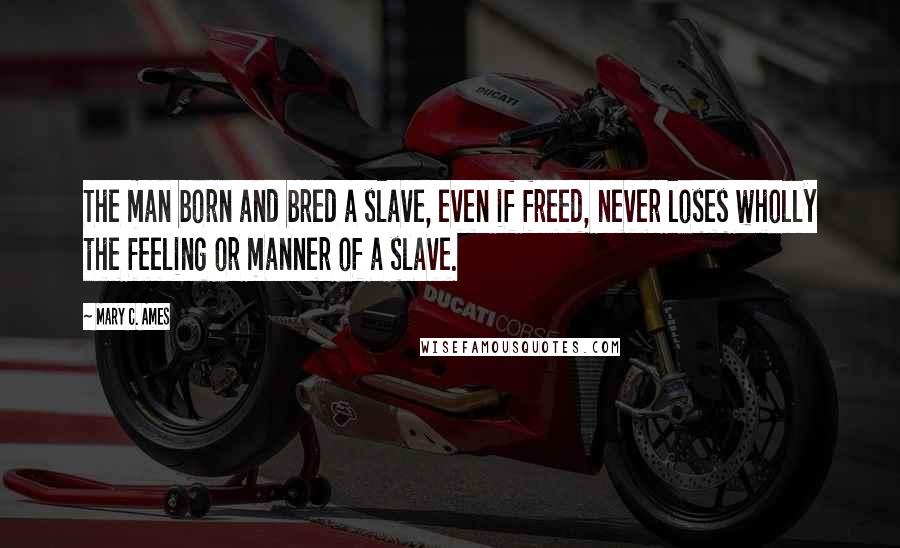 Mary C. Ames Quotes: The man born and bred a slave, even if freed, never loses wholly the feeling or manner of a slave.