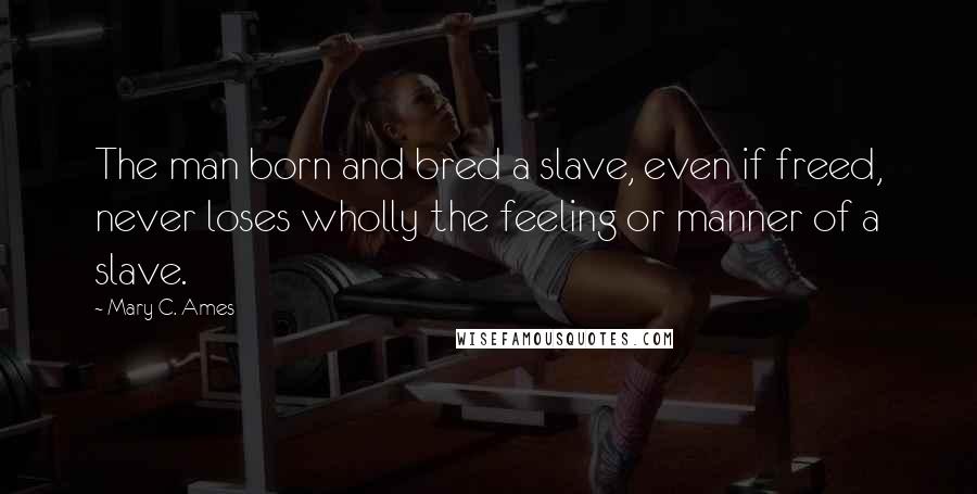 Mary C. Ames Quotes: The man born and bred a slave, even if freed, never loses wholly the feeling or manner of a slave.