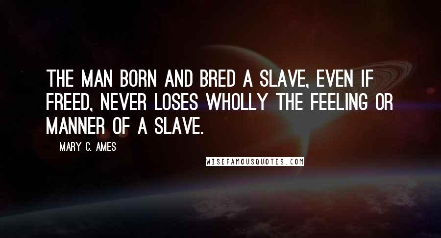 Mary C. Ames Quotes: The man born and bred a slave, even if freed, never loses wholly the feeling or manner of a slave.